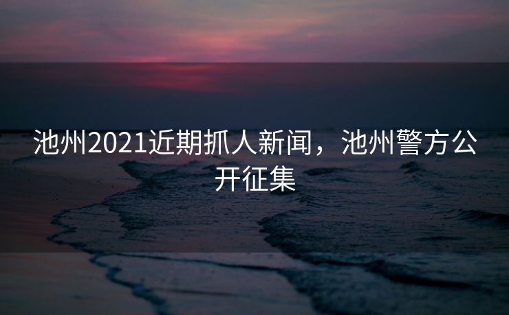 池州2021近期抓人新闻,池州警方公开征集 池州2021近期抓人新闻,池州警方公开征集
