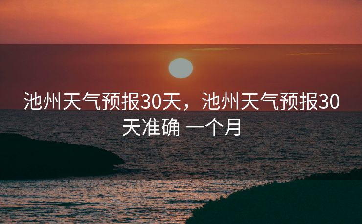 池州天气预报30天，池州天气预报30天准确 一个月