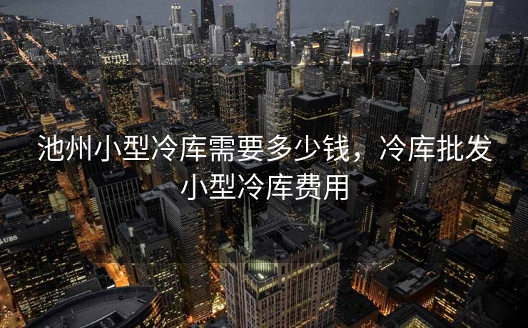 池州小型冷库需要多少钱，冷库批发小型冷库费用
