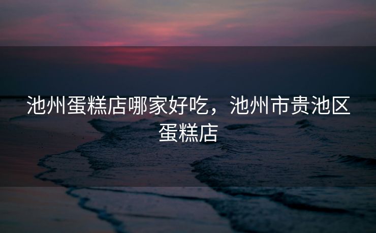 池州蛋糕店哪家好吃，池州市贵池区蛋糕店