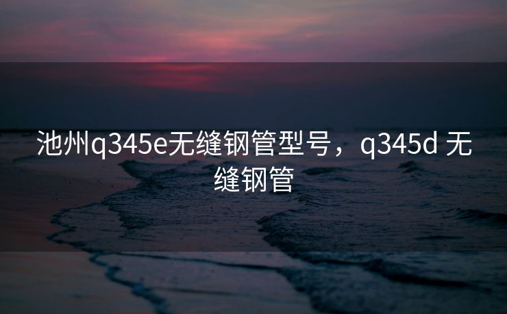池州q345e无缝钢管型号，q345d 无缝钢管