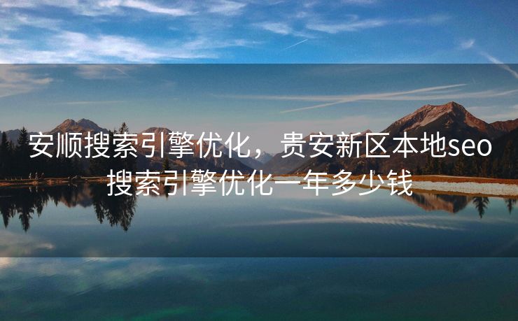 安顺搜索引擎优化，贵安新区本地seo搜索引擎优化一年多少钱